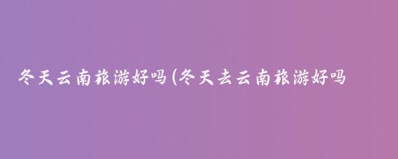 冬天云南旅游好吗(冬天去云南旅游好吗？)