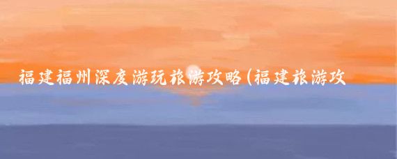 福建福州深度游玩旅游攻略(福建旅游攻略地图)