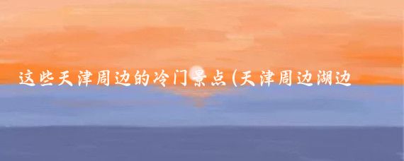 这些天津周边的冷门景点(天津周边湖边景点)