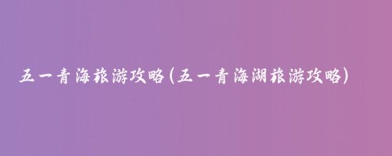 五一青海旅游攻略(五一青海湖旅游攻略)