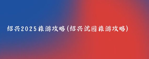 绍兴2025旅游攻略(绍兴沈园旅游攻略)