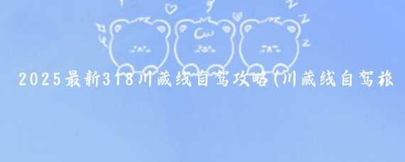 2025最新318川藏线自驾攻略(川藏线自驾旅游攻略)