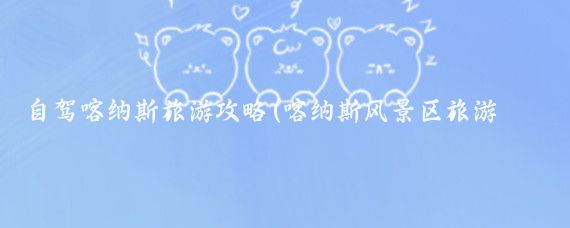 自驾喀纳斯旅游攻略(喀纳斯风景区旅游攻略)