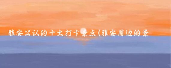 雅安公认的十大打卡景点(雅安周边的景点)