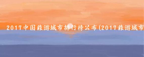 2017中国旅游城市排行榜公布(2017旅游城市排名)
