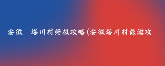 安徽·塔川村终极攻略(安徽塔川村旅游攻略)