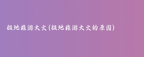 极地旅游大火(极地旅游大火的原因)
