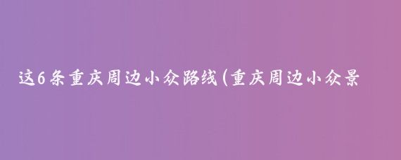 这6条重庆周边小众路线(重庆周边小众景点)