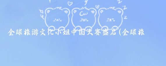全球旅游文化小姐中国大赛盛启(全球旅游文化小姐大赛)