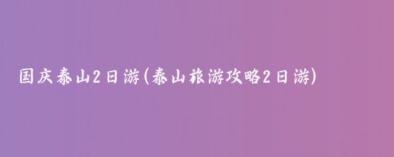 国庆泰山2日游(泰山旅游攻略2日游)