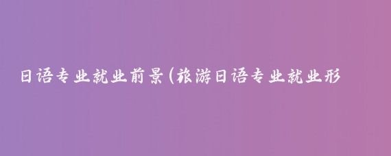 日语专业就业前景(旅游日语专业就业形势)