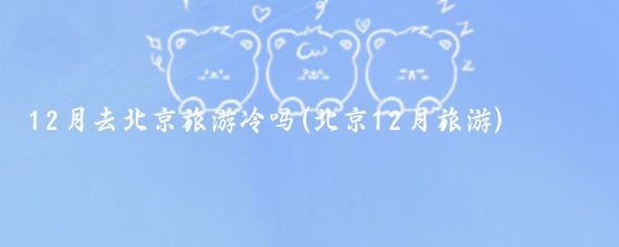 12月去北京旅游冷吗(北京12月旅游)