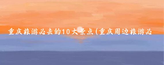 重庆旅游必去的10大景点(重庆周边旅游必去景点)