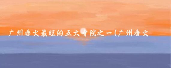 广州香火最旺的五大寺院之一(广州香火最旺的五大寺院之一是)