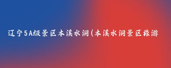 辽宁5A级景区本溪水洞(本溪水洞景区旅游)