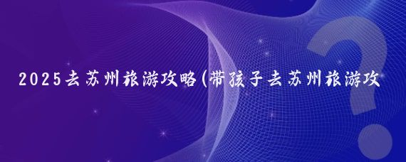 2025去苏州旅游攻略(带孩子去苏州旅游攻略)