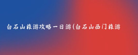 白石山旅游攻略一日游(白石山西门旅游攻略)