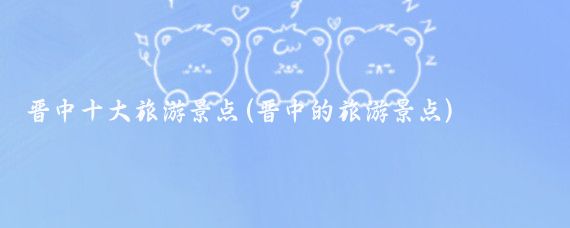 晋中十大旅游景点(晋中的旅游景点)