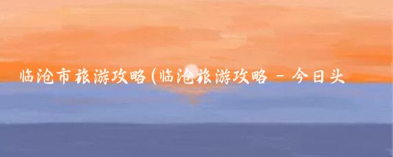 临沧市旅游攻略(临沧旅游攻略 - 今日头条)
