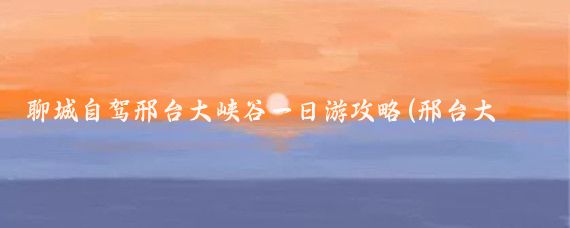 聊城自驾邢台大峡谷一日游攻略(邢台大峡谷旅游攻略)