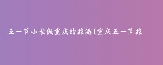 五一节小长假重庆的旅游(重庆五一节旅游攻略)