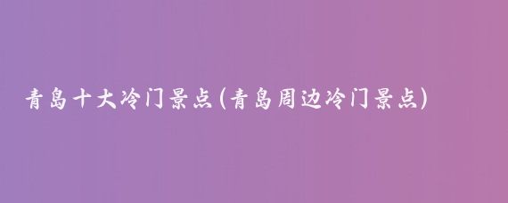 青岛十大冷门景点(青岛周边冷门景点)