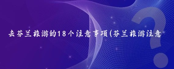 去芬兰旅游的18个注意事项(芬兰旅游注意事项)