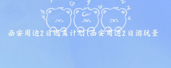 西安周边2日逃离计划(西安周边2日游玩景点推荐)