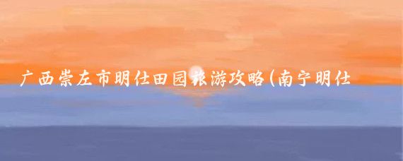 广西崇左市明仕田园旅游攻略(南宁明仕田园旅游攻略)