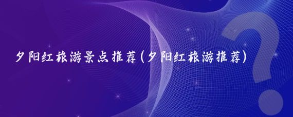 夕阳红旅游景点推荐(夕阳红旅游推荐)