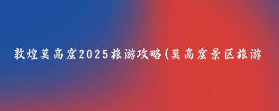 敦煌莫高窟2025旅游攻略(莫高窟景区旅游攻略)