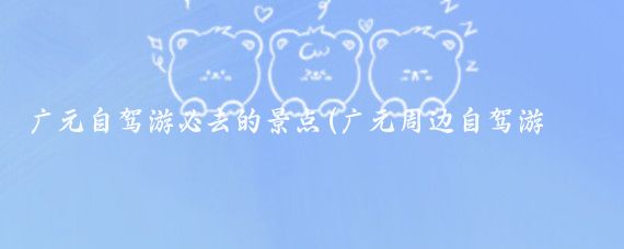 广元自驾游必去的景点(广元周边自驾游景点)