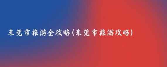 东莞市旅游全攻略(东莞市旅游攻略)