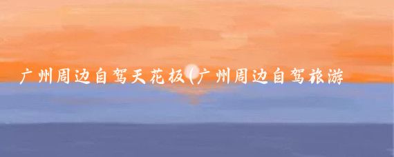 广州周边自驾天花板(广州周边自驾旅游景点)