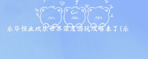 乐华恒业欢乐世界深度游玩攻略来了(乐华欢乐世界旅游攻略)