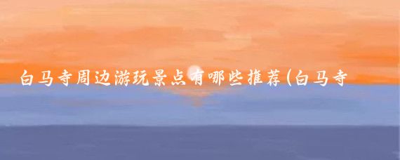 白马寺周边游玩景点有哪些推荐(白马寺周边景点)
