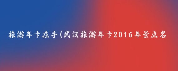 旅游年卡在手(武汉旅游年卡2016年景点名单公布)