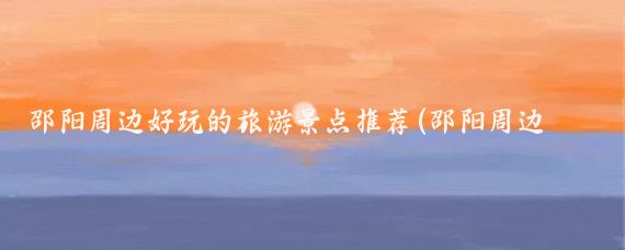 邵阳周边好玩的旅游景点推荐(邵阳周边的旅游景点)
