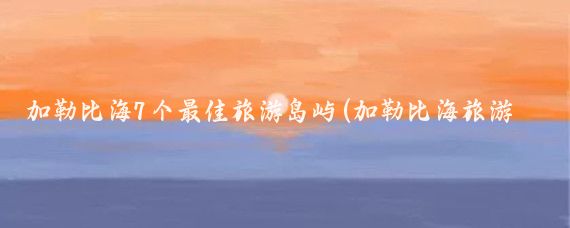 加勒比海7个最佳旅游岛屿(加勒比海旅游最佳时间)