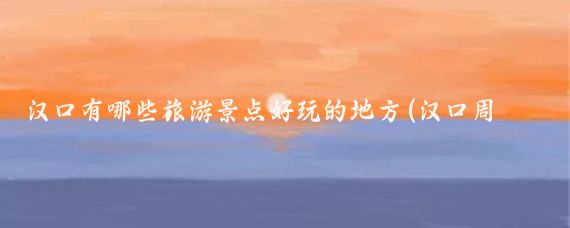 汉口有哪些旅游景点好玩的地方(汉口周边的景点有哪些)
