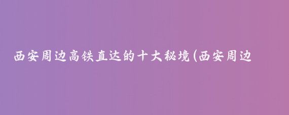 西安周边高铁直达的十大秘境(西安周边高铁直达景点)