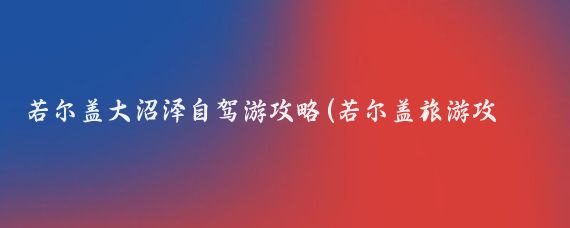 若尔盖大沼泽自驾游攻略(若尔盖旅游攻略自驾游)