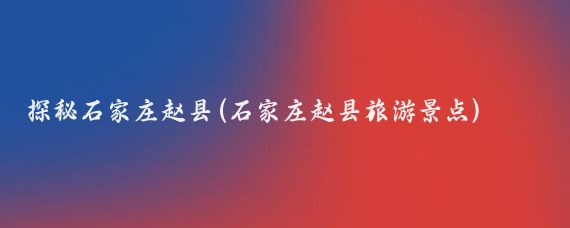 探秘石家庄赵县(石家庄赵县旅游景点)