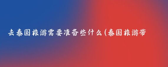 去泰国旅游需要准备些什么(泰国旅游带什么东西去)