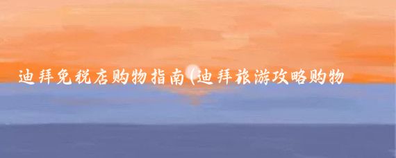 迪拜免税店购物指南(迪拜旅游攻略购物指南)