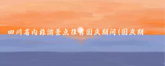 四川省内旅游景点推荐国庆期间(国庆期间旅游景点)