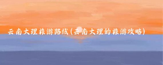 云南大理旅游路线(云南大理的旅游攻略)