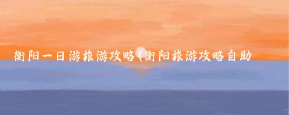 衡阳一日游旅游攻略(衡阳旅游攻略自助游)