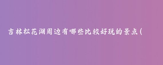 吉林松花湖周边有哪些比较好玩的景点(吉林周边的景点)