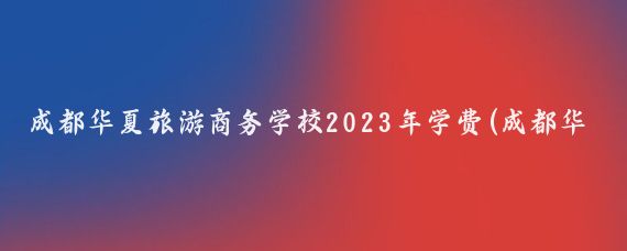 成都华夏旅游商务学校2023年学费(成都华夏旅游商务学校学费)